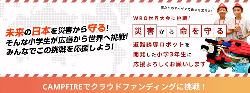 未来の日本を災害から守る!そんな小学生が広島から世界へ挑戦!みんなでこの挑戦を応援しよう! WRO世界大会に挑戦!災害から命を守る 避難誘導ロボットを開発した小学3年生に応援よろしくお願いします CAMPFIREでクラウドファンディングに挑戦!